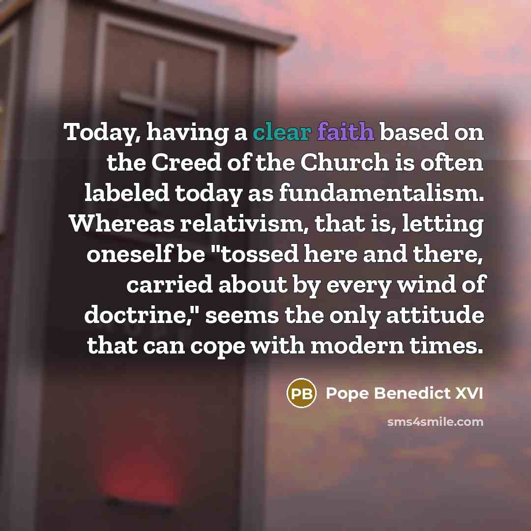 “Today, having a clear faith based on the Creed of the Church is often labeled today as fundamentalism. Whereas relativism, that is, letting oneself be "tossed here and there, carried about by every wind of doctrine," seems the only attitude that can cope with modern times.” quote by Pope Benedict XVI