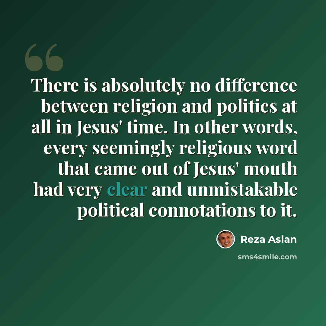 “There is absolutely no difference between religion and politics at all in Jesus' time. In other words, every seemingly religious word that came out of Jesus' mouth had very clear and unmistakable political connotations to it.” quote by Reza Aslan