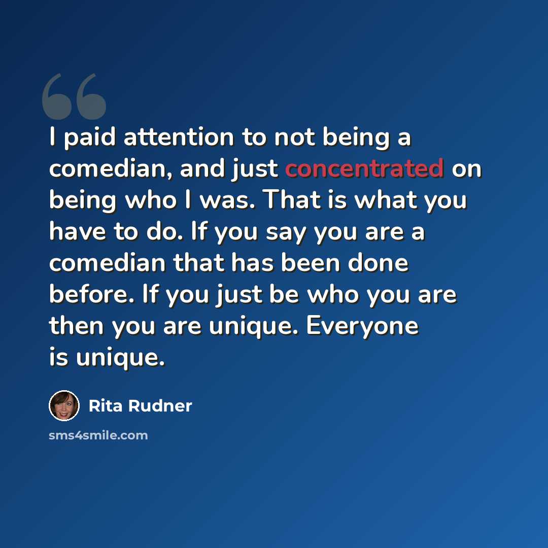 “I paid attention to not being a comedian, and just concentrated on being who I was. That is what you have to do. If you say you are a comedian that has been done before. If you just be who you are then you are unique. Everyone is unique.” quote by Rita Rudner