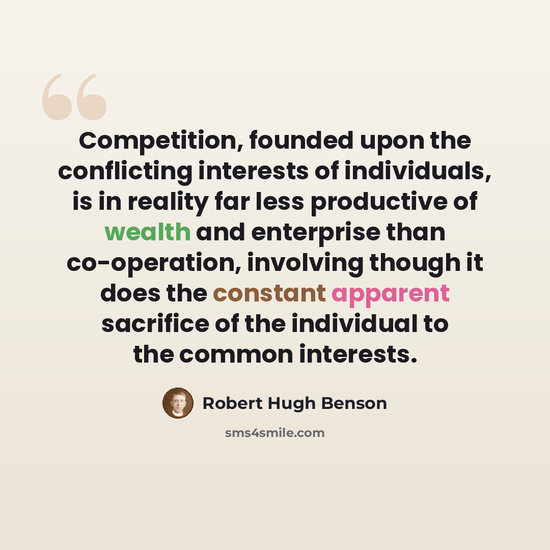 “Competition, founded upon the conflicting interests of individuals, is in reality far less productive of wealth and enterprise than co-operation, involving though it does the constant apparent sacrifice of the individual to the common interests.” quote by Robert Hugh Benson