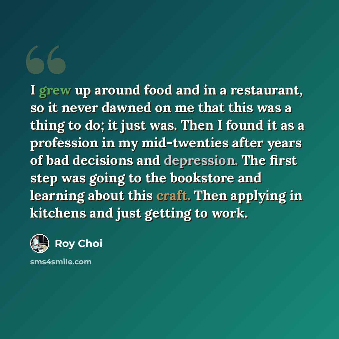 “I grew up around food and in a restaurant, so it never dawned on me that this was a thing to do; it just was. Then I found it as a profession in my mid-twenties after years of bad decisions and depression. The first step was going to the bookstore and learning about this craft. Then applying in…” quote by Roy Choi