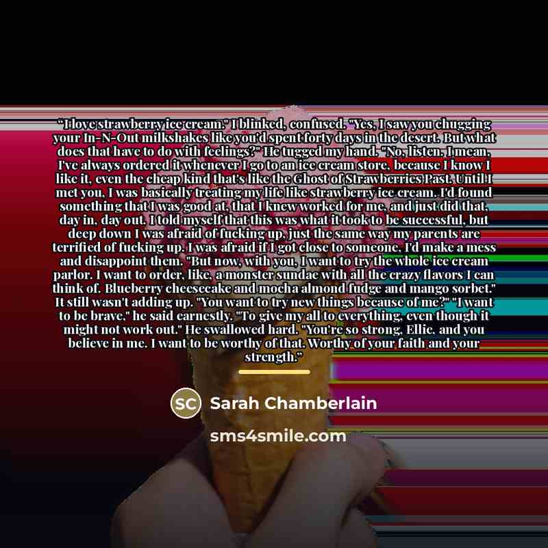 “I love strawberry ice cream." I blinked, confused. "Yes, I saw you chugging your In-N-Out milkshakes like you'd spent forty days in the desert. But what does that have to do with feelings?" He tugged my hand. "No, listen. I mean, I've always ordered it whenever I go to an ice cream store, because…” quote by Sarah Chamberlain