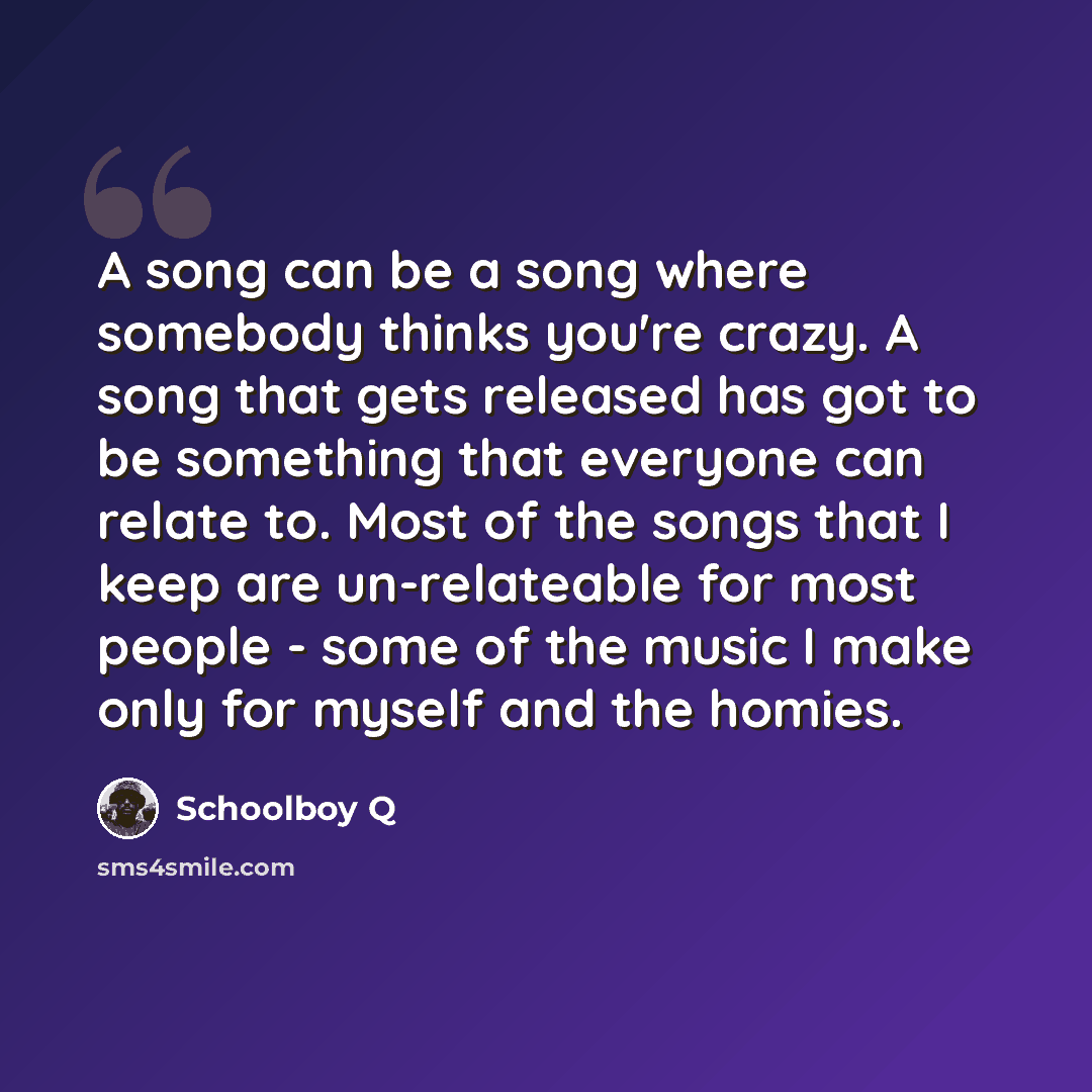 “A song can be a song where somebody thinks you're crazy. A song that gets released has got to be something that everyone can relate to. Most of the songs that I keep are un-relateable for most people - some of the music I make only for myself and the homies.” quote by Schoolboy Q