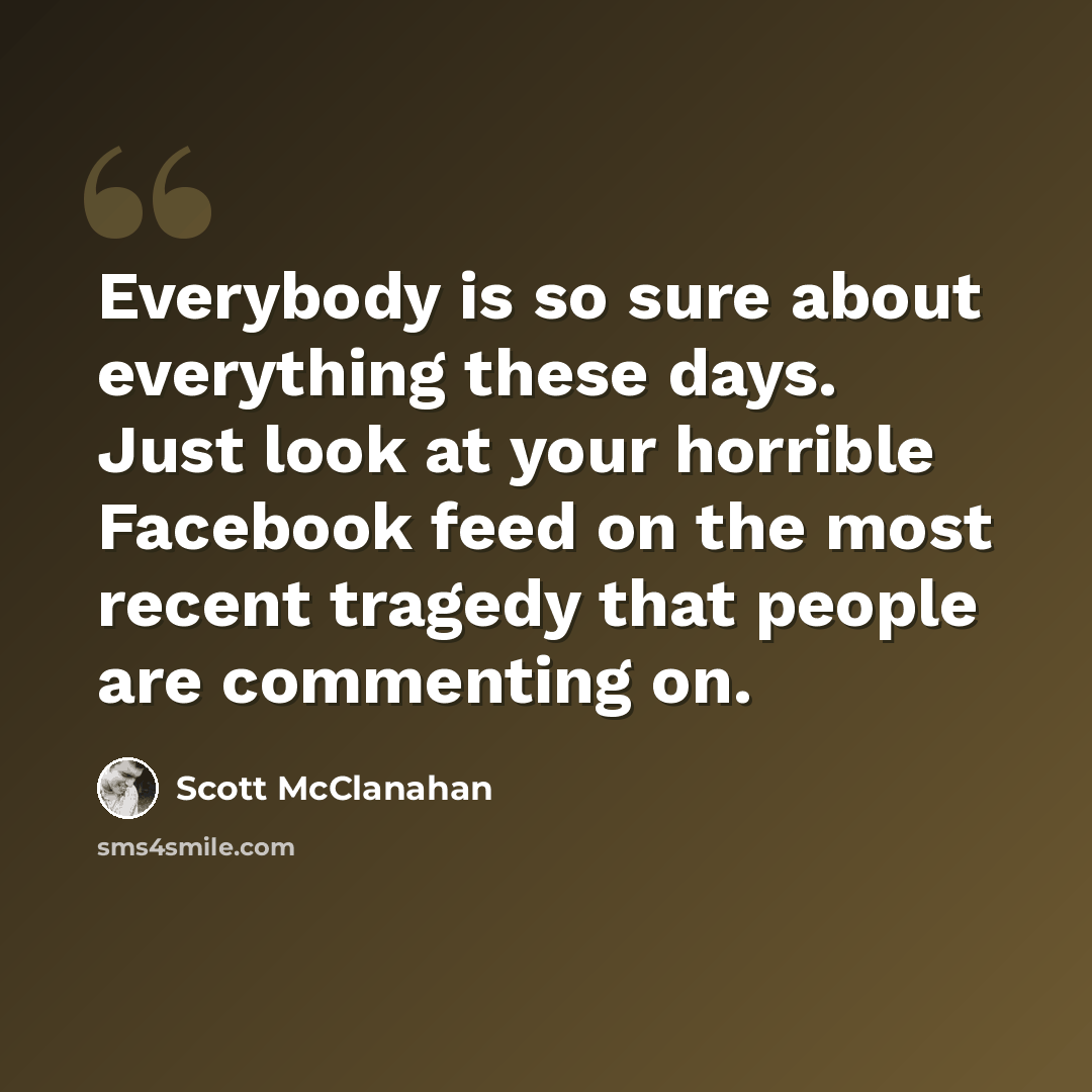 “Everybody is so sure about everything these days. Just look at your horrible Facebook feed on the most recent tragedy that people are commenting on.” quote by Scott McClanahan