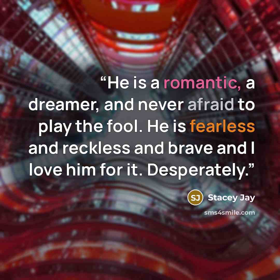 “He is a romantic, a dreamer, and never afraid to play the fool. He is fearless and reckless and brave and I love him for it. Desperately.” quote by Stacey Jay