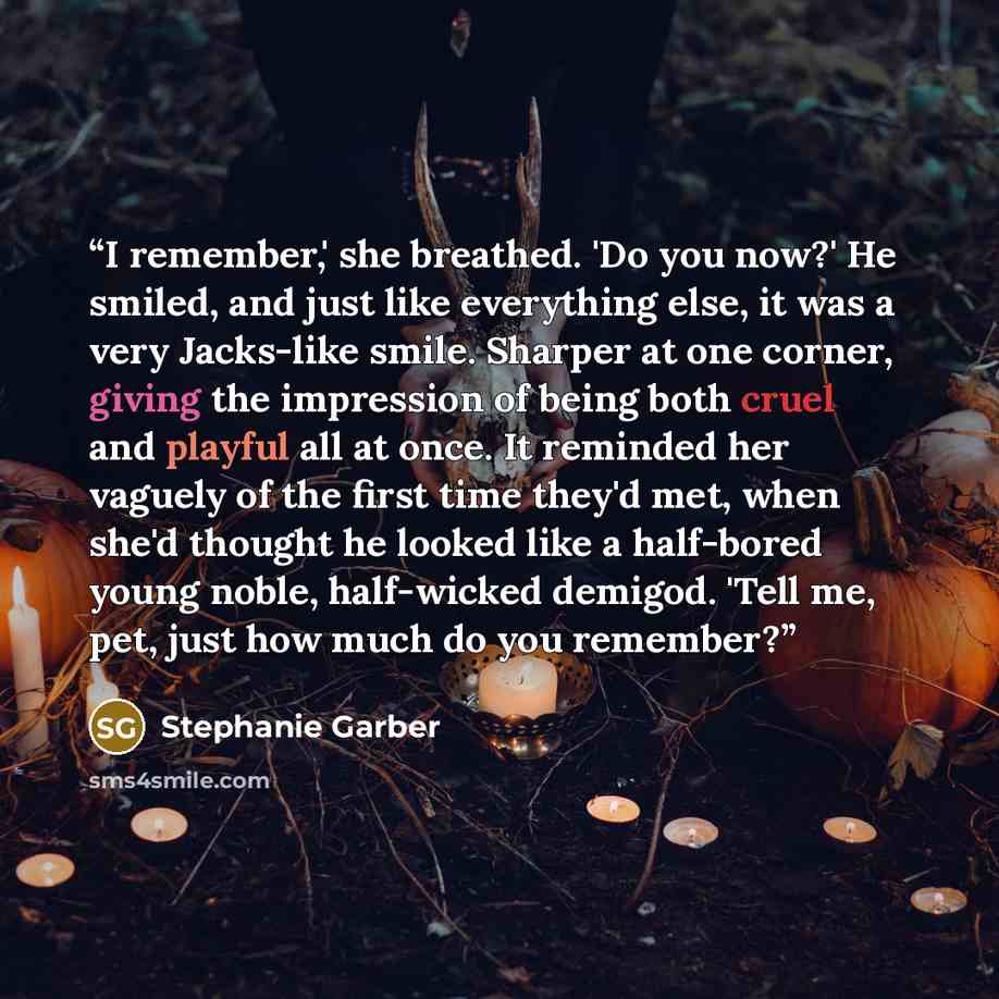 “I remember,' she breathed. 'Do you now?' He smiled, and just like everything else, it was a very Jacks-like smile. Sharper at one corner, giving the impression of being both cruel and playful all at once. It reminded her vaguely of the first time they'd met, when she'd thought he looked like a…” quote by Stephanie Garber