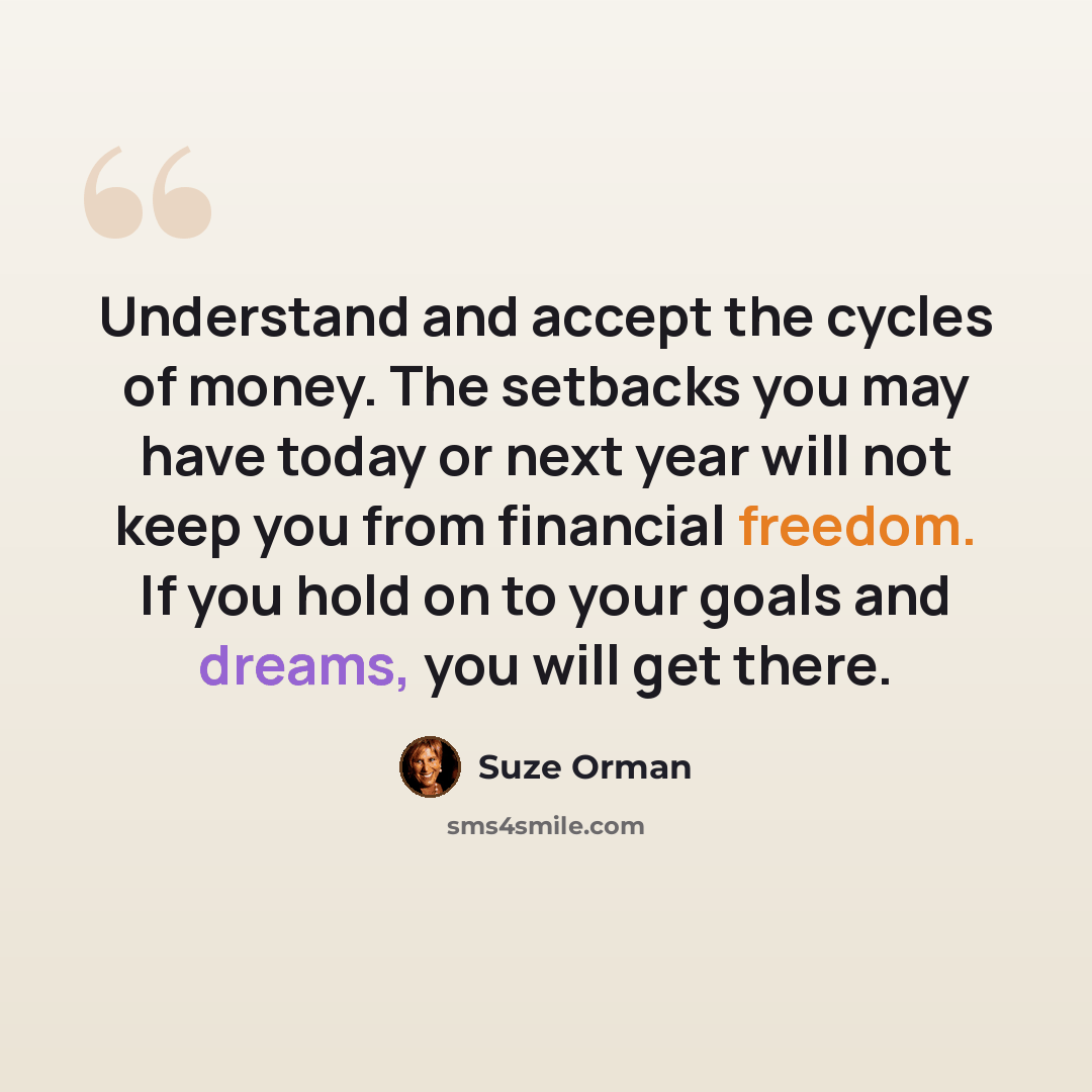 “Understand and accept the cycles of money. The setbacks you may have today or next year will not keep you from financial freedom. If you hold on to your goals and dreams, you will get there.” quote by Suze Orman