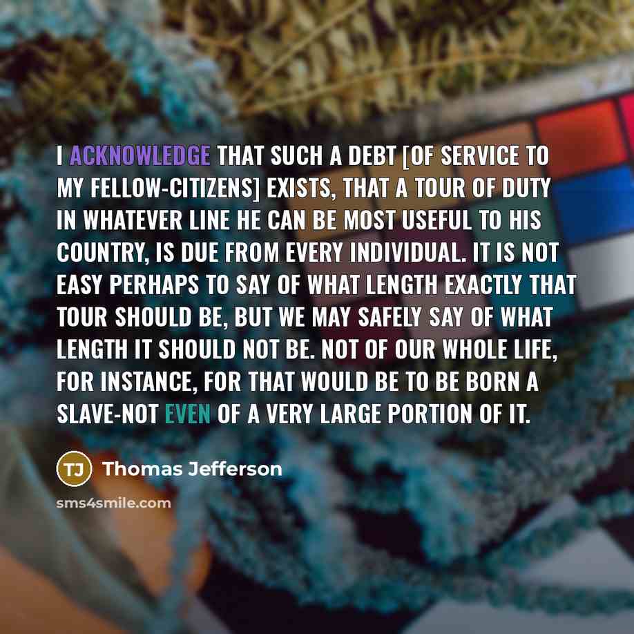 “I acknowledge that such a debt [of service to my fellow-citizens] exists, that a tour of duty in whatever line he can be most useful to his country, is due from every individual. It is not easy perhaps to say of what length exactly that tour should be, but we may safely say of what length it…” quote by Thomas Jefferson