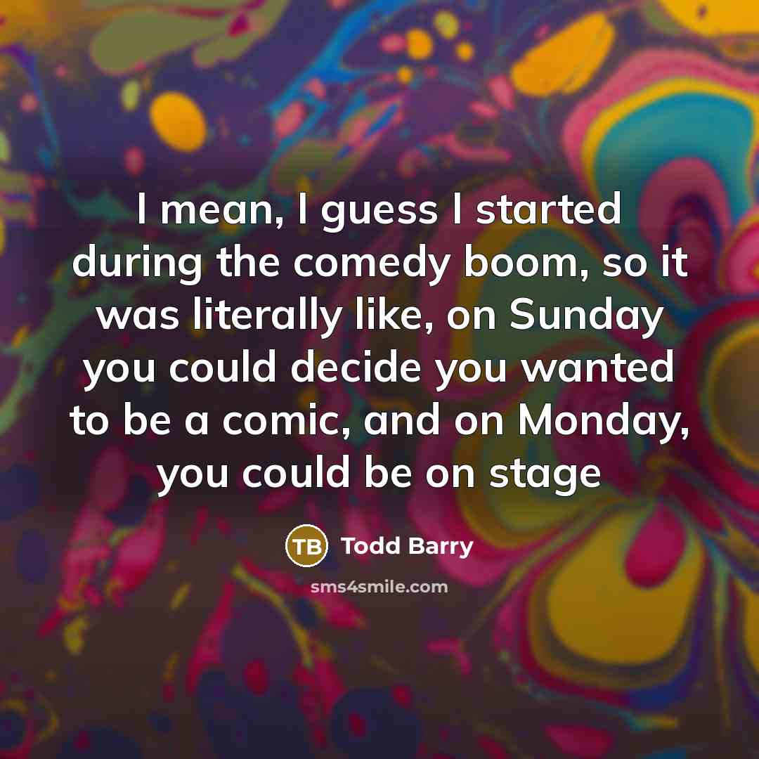 “I mean, I guess I started during the comedy boom, so it was literally like, on Sunday you could decide you wanted to be a comic, and on Monday, you could be on stage” quote by Todd Barry