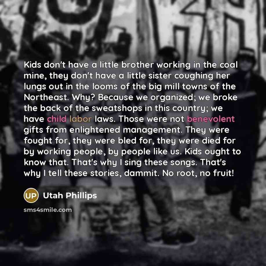 “Kids don't have a little brother working in the coal mine, they don't have a little sister coughing her lungs out in the looms of the big mill towns of the Northeast. Why? Because we organized; we broke the back of the sweatshops in this country; we have child labor laws. Those were not benevolent…” quote by Utah Phillips