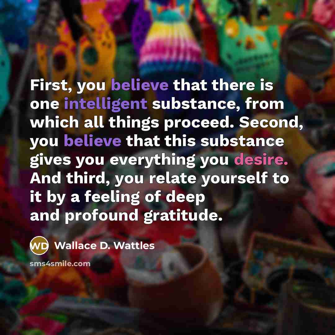 “First, you believe that there is one intelligent substance, from which all things proceed. Second, you believe that this substance gives you everything you desire. And third, you relate yourself to it by a feeling of deep and profound gratitude.” quote by Wallace D. Wattles