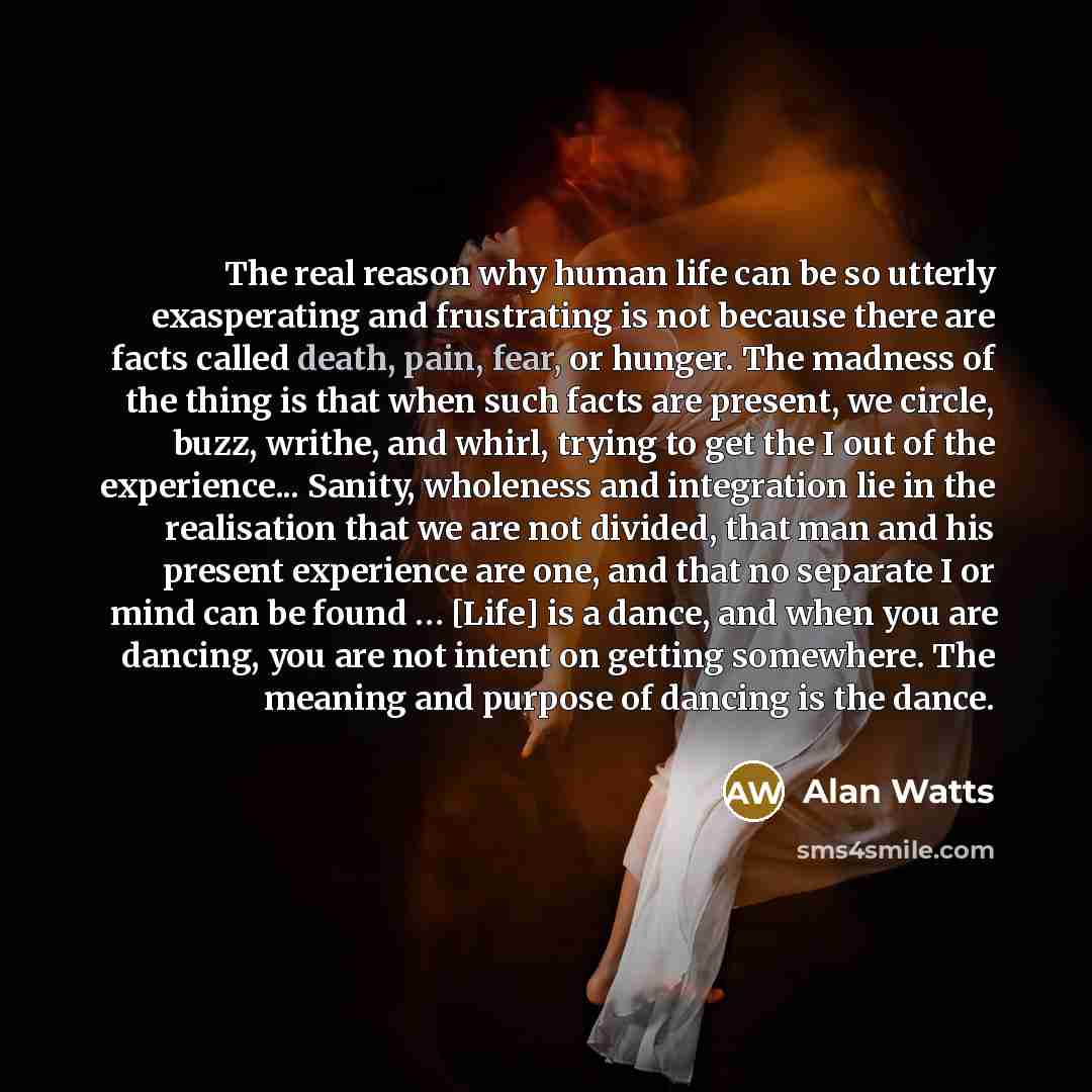 “The real reason why human life can be so utterly exasperating and frustrating is not because there are facts called death, pain, fear, or hunger. The madness of the thing is that when such facts are present, we circle, buzz, writhe, and whirl, trying to get the I out of the experience... Sanity…” quote by Alan Watts