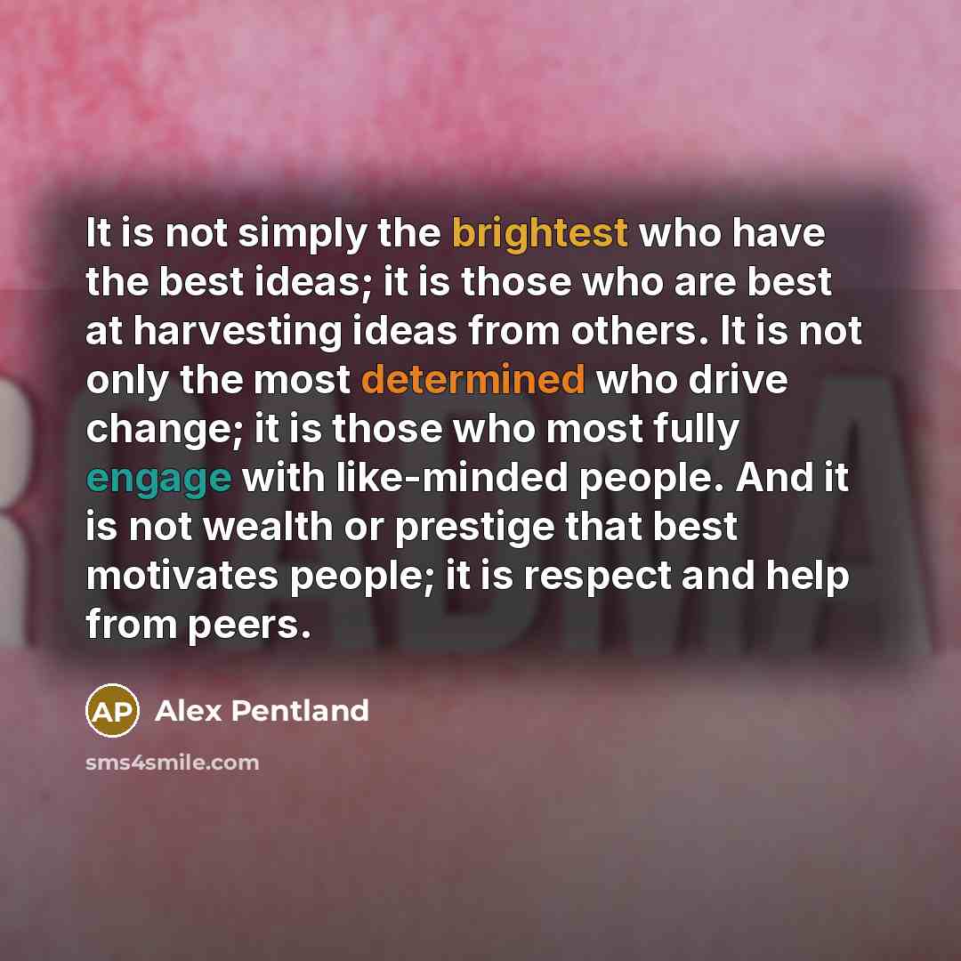 “It is not simply the brightest who have the best ideas; it is those who are best at harvesting ideas from others. It is not only the most determined who drive change; it is those who most fully engage with like-minded people. And it is not wealth or prestige that best motivates people; it is…” quote by Alex Pentland