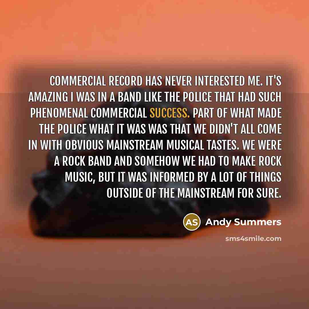 “Commercial record has never interested me. It's amazing I was in a band like The Police that had such phenomenal commercial success. Part of what made The Police what it was was that we didn't all come in with obvious mainstream musical tastes. We were a rock band and somehow we had to make rock…” quote by Andy Summers