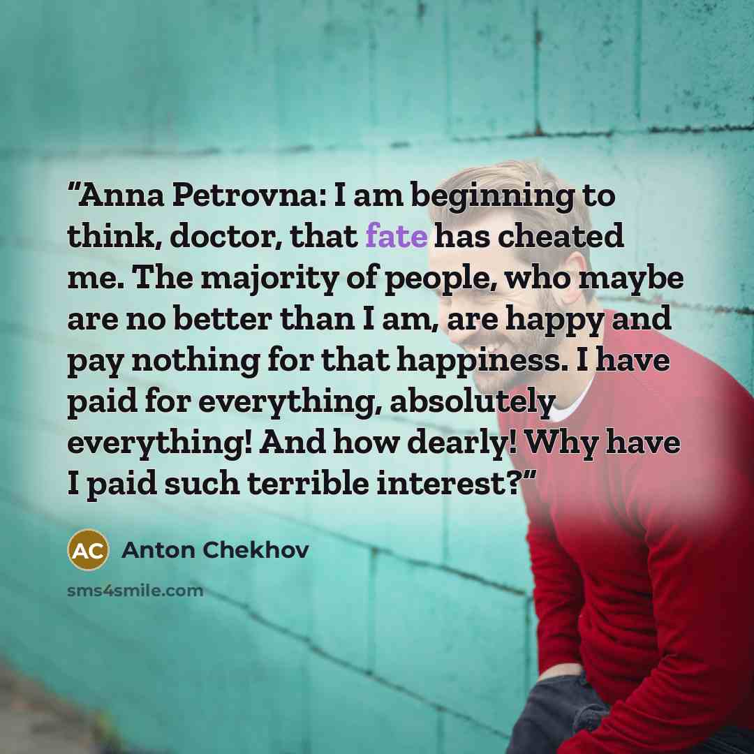 “Anna Petrovna: I am beginning to think, doctor, that fate has cheated me. The majority of people, who maybe are no better than I am, are happy and pay nothing for that happiness. I have paid for everything, absolutely everything! And how dearly! Why have I paid such terrible interest?” quote by Anton Chekhov