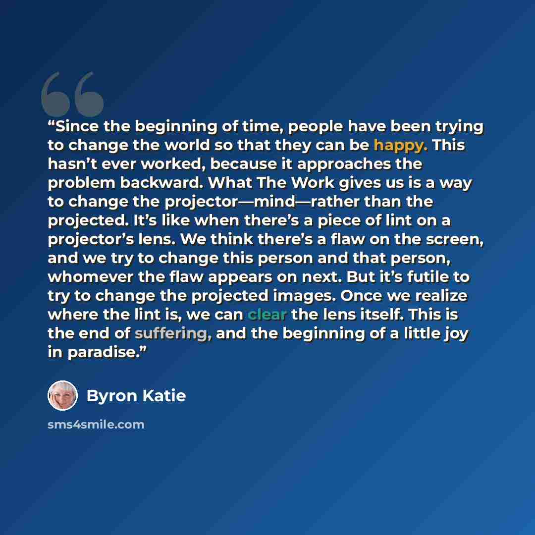“Since the beginning of time, people have been trying to change the world so that they can be happy. This hasn’t ever worked, because it approaches the problem backward. What The Work gives us is a way to change the projector—mind—rather than the projected. It’s like when there’s a piece of lint on…” quote by Byron Katie