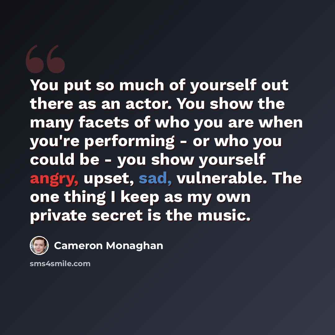 “You put so much of yourself out there as an actor. You show the many facets of who you are when you're performing - or who you could be - you show yourself angry, upset, sad, vulnerable. The one thing I keep as my own private secret is the music.” quote by Cameron Monaghan