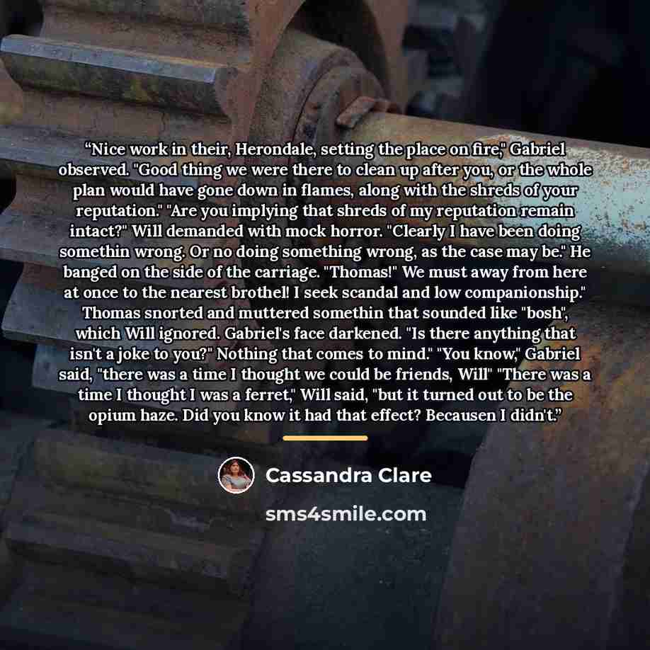 “Nice work in their, Herondale, setting the place on fire," Gabriel observed. "Good thing we were there to clean up after you, or the whole plan would have gone down in flames, along with the shreds of your reputation." "Are you implying that shreds of my reputation remain intact?" Will demanded…” quote by Cassandra Clare
