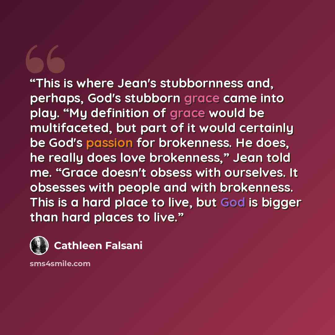 “This is where Jean's stubbornness and, perhaps, God's stubborn grace came into play. “My definition of grace would be multifaceted, but part of it would certainly be God's passion for brokenness. He does, he really does love brokenness,” Jean told me. “Grace doesn't obsess with ourselves. It…” quote by Cathleen Falsani