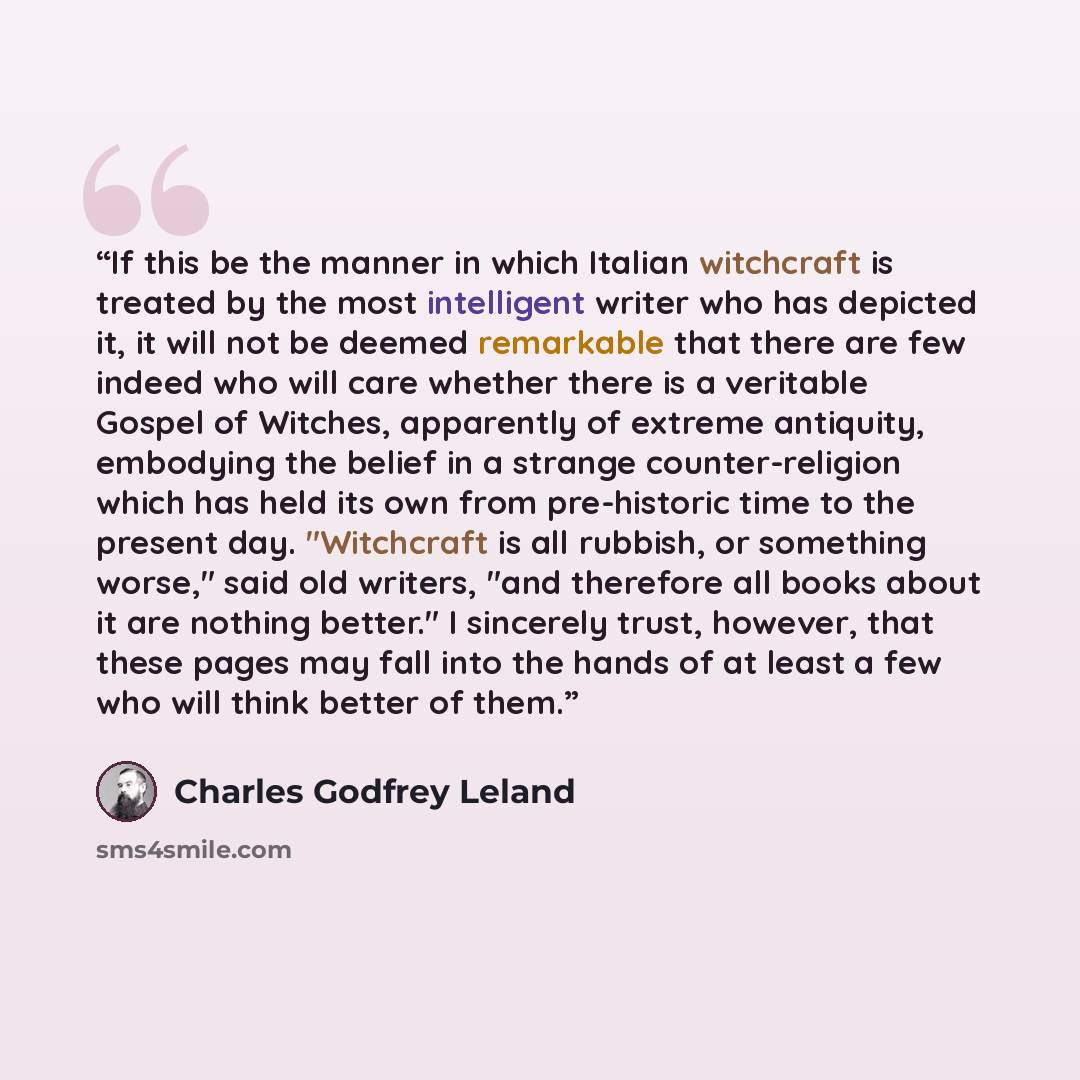 “If this be the manner in which Italian witchcraft is treated by the most intelligent writer who has depicted it, it will not be deemed remarkable that there are few indeed who will care whether there is a veritable Gospel of Witches, apparently of extreme antiquity, embodying the belief in a…” quote by Charles Godfrey Leland