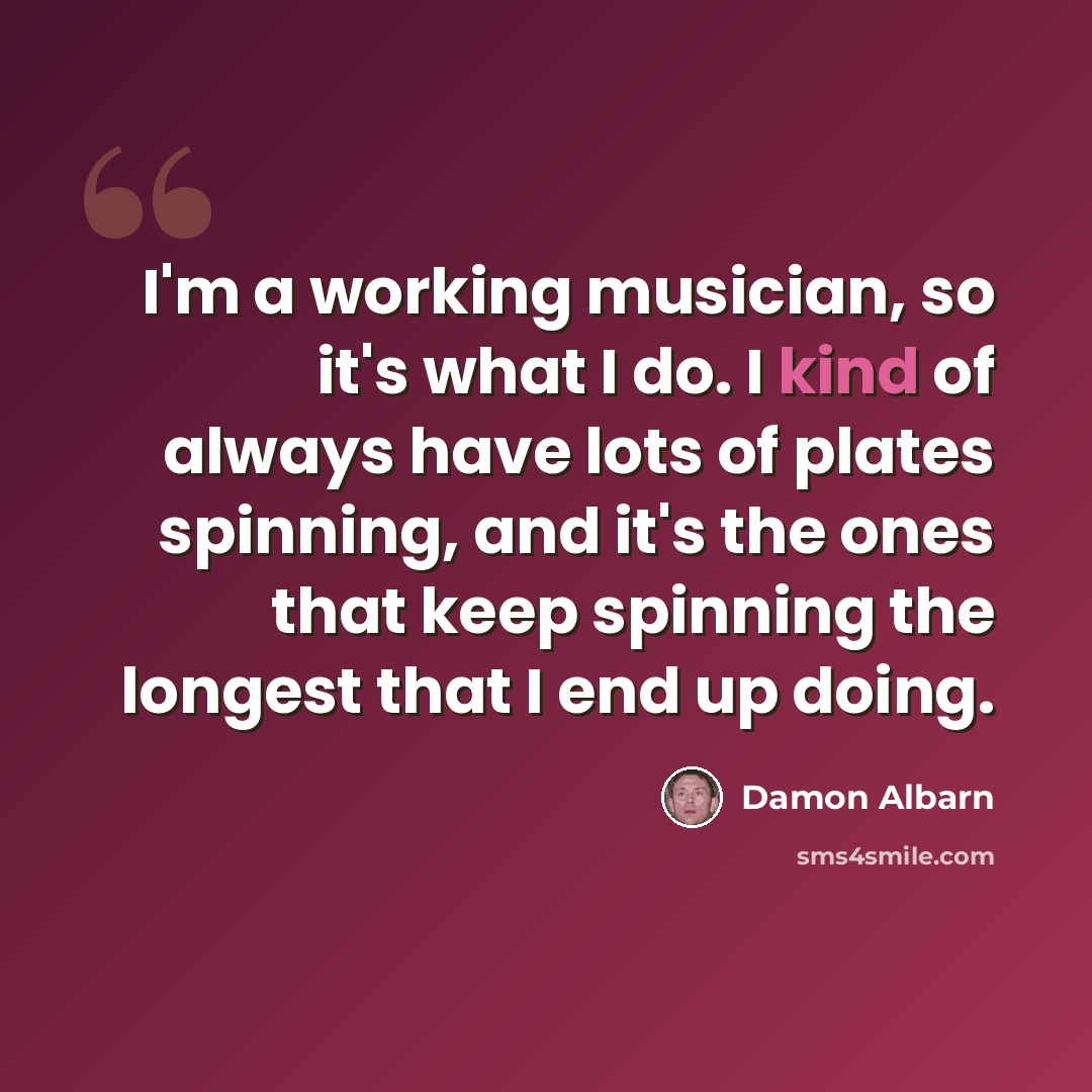 “I'm a working musician, so it's what I do. I kind of always have lots of plates spinning, and it's the ones that keep spinning the longest that I end up doing.” quote by Damon Albarn
