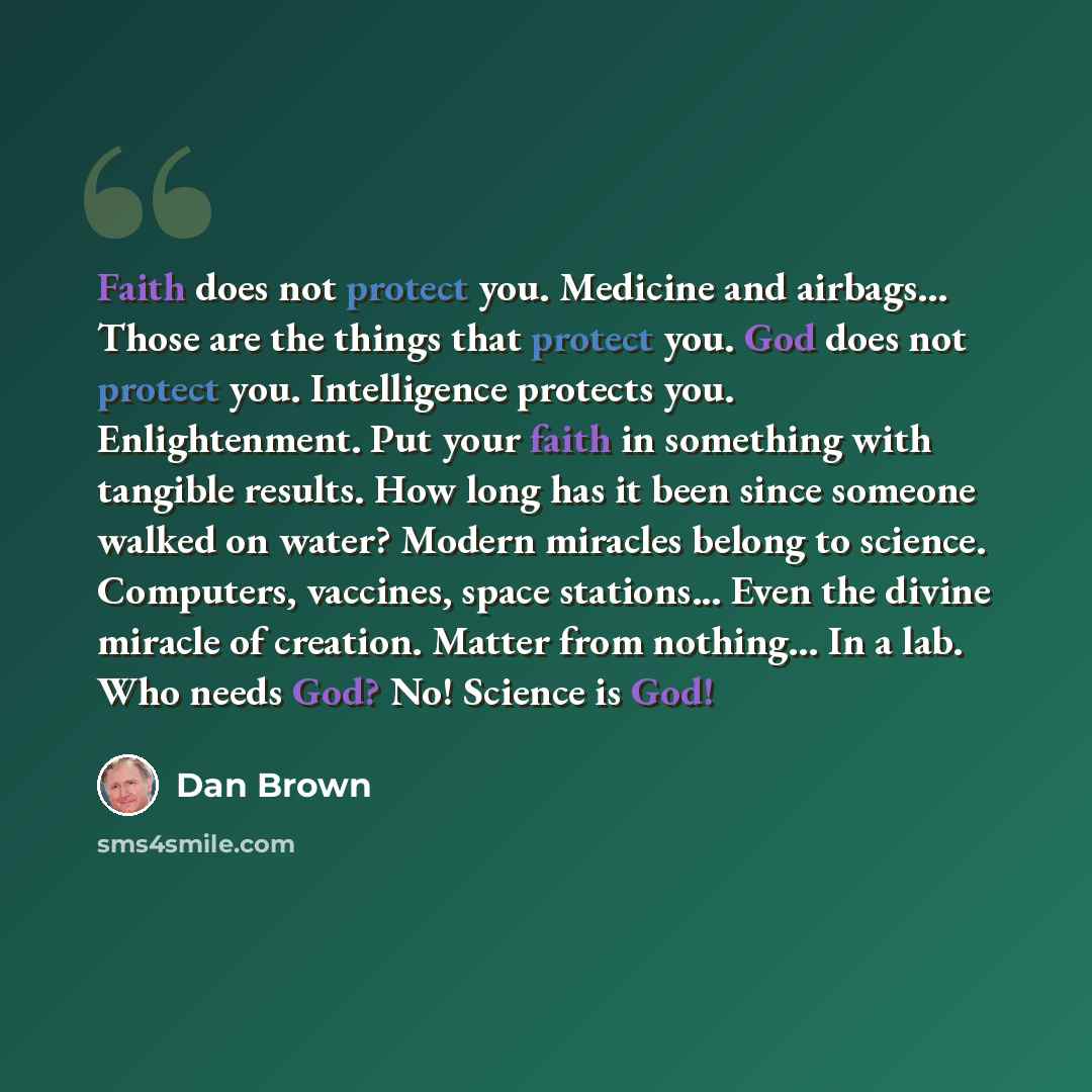 “Faith does not protect you. Medicine and airbags... Those are the things that protect you. God does not protect you. Intelligence protects you. Enlightenment. Put your faith in something with tangible results. How long has it been since someone walked on water? Modern miracles belong to science…” quote by Dan Brown