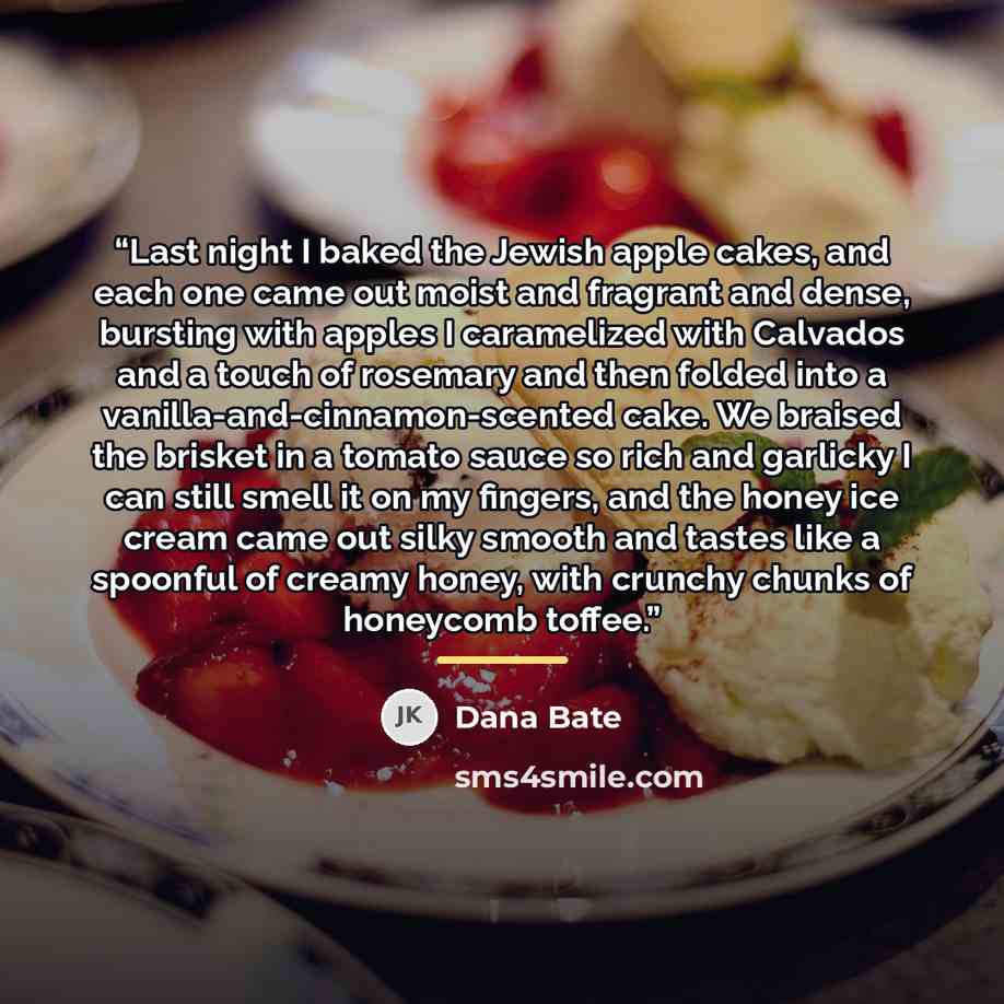 “Last night I baked the Jewish apple cakes, and each one came out moist and fragrant and dense, bursting with apples I caramelized with Calvados and a touch of rosemary and then folded into a vanilla-and-cinnamon-scented cake. We braised the brisket in a tomato sauce so rich and garlicky I can…” quote by Dana Bate