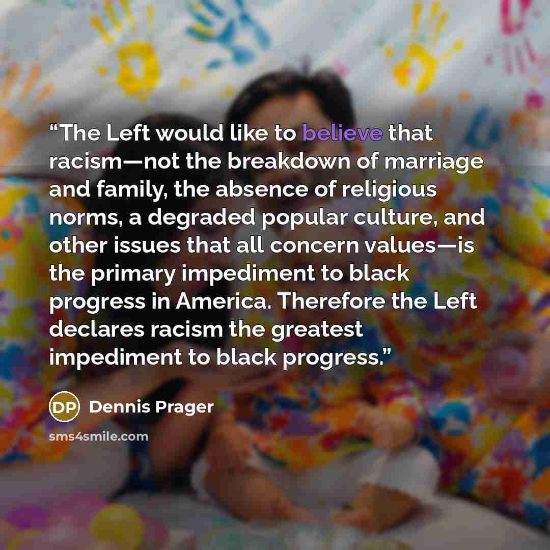“The Left would like to believe that racism—not the breakdown of marriage and family, the absence of religious norms, a degraded popular culture, and other issues that all concern values—is the primary impediment to black progress in America. Therefore the Left declares racism the greatest…” quote by Dennis Prager