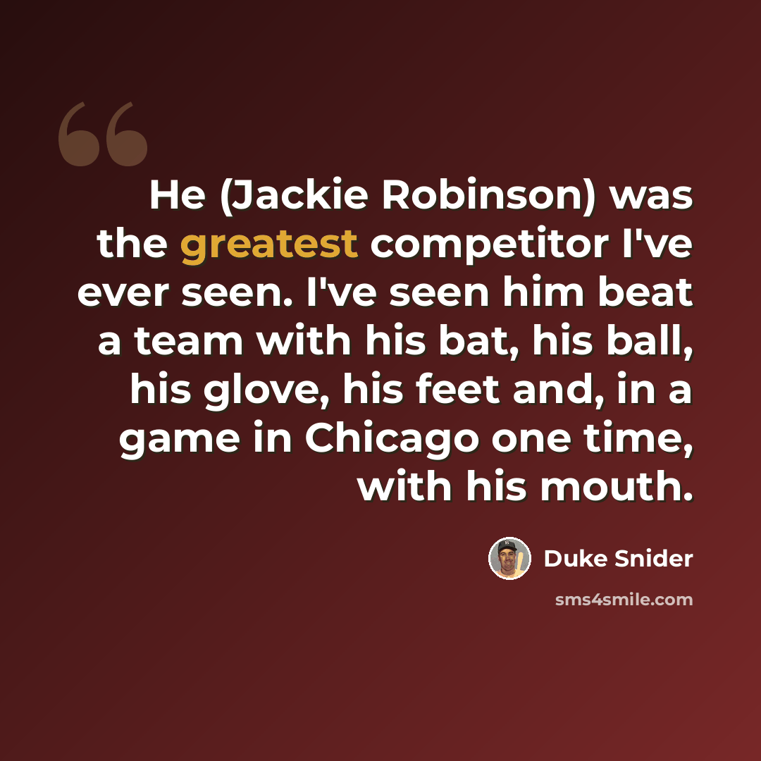 “He (Jackie Robinson) was the greatest competitor I've ever seen. I've seen him beat a team with his bat, his ball, his glove, his feet and, in a game in Chicago one time, with his mouth.” quote by Duke Snider