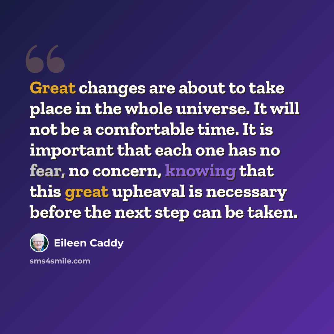 “Great changes are about to take place in the whole universe. It will not be a comfortable time. It is important that each one has no fear, no concern, knowing that this great upheaval is necessary before the next step can be taken.” quote by Eileen Caddy