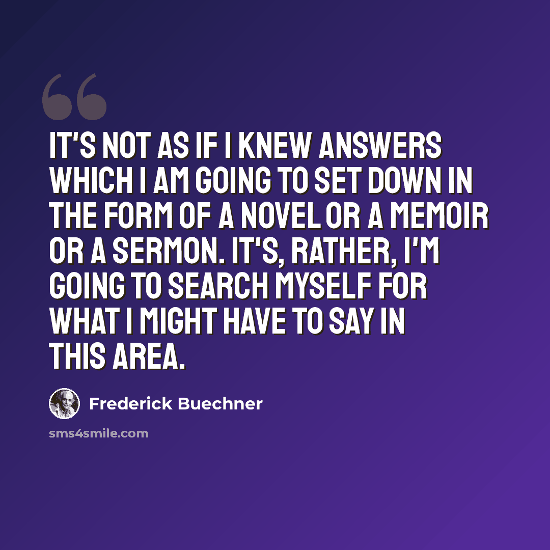 “It's not as if I knew answers which I am going to set down in the form of a novel or a memoir or a sermon. It's, rather, I'm going to search myself for what I might have to say in this area.” quote by Frederick Buechner