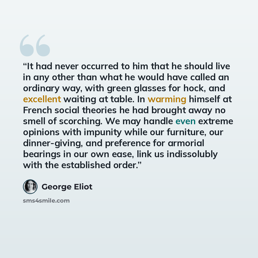 “It had never occurred to him that he should live in any other than what he would have called an ordinary way, with green glasses for hock, and excellent waiting at table. In warming himself at French social theories he had brought away no smell of scorching. We may handle even extreme opinions…” quote by George Eliot