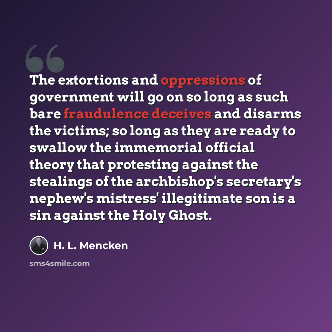 “The extortions and oppressions of government will go on so long as such bare fraudulence deceives and disarms the victims; so long as they are ready to swallow the immemorial official theory that protesting against the stealings of the archbishop's secretary's nephew's mistress' illegitimate son…” quote by H. L. Mencken