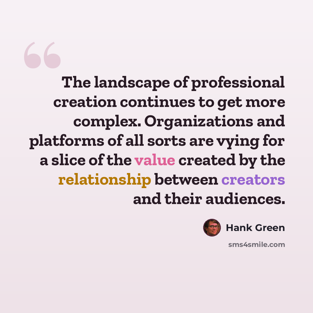 “The landscape of professional creation continues to get more complex. Organizations and platforms of all sorts are vying for a slice of the value created by the relationship between creators and their audiences.” quote by Hank Green