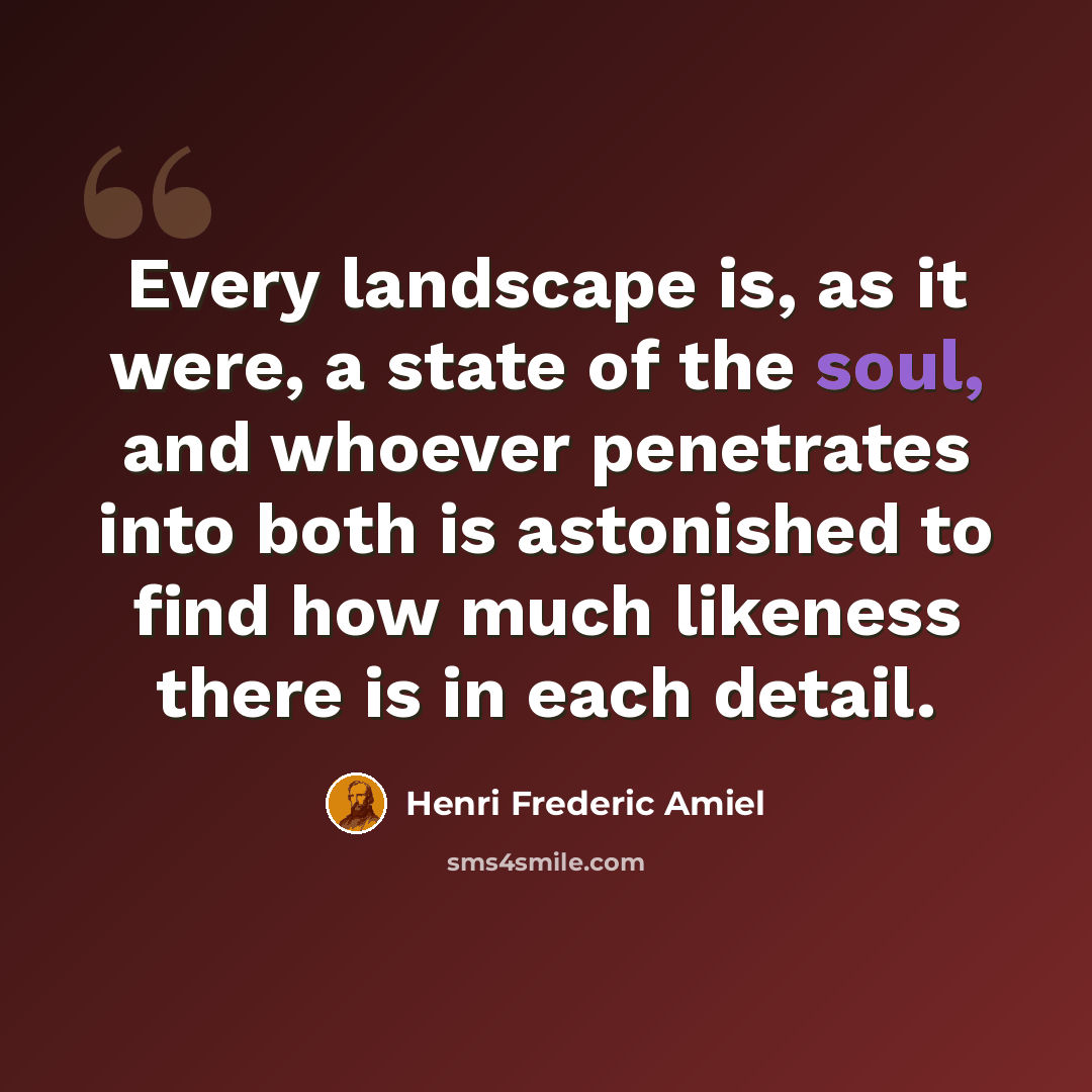 “Every landscape is, as it were, a state of the soul, and whoever penetrates into both is astonished to find how much likeness there is in each detail.” quote by Henri Frederic Amiel
