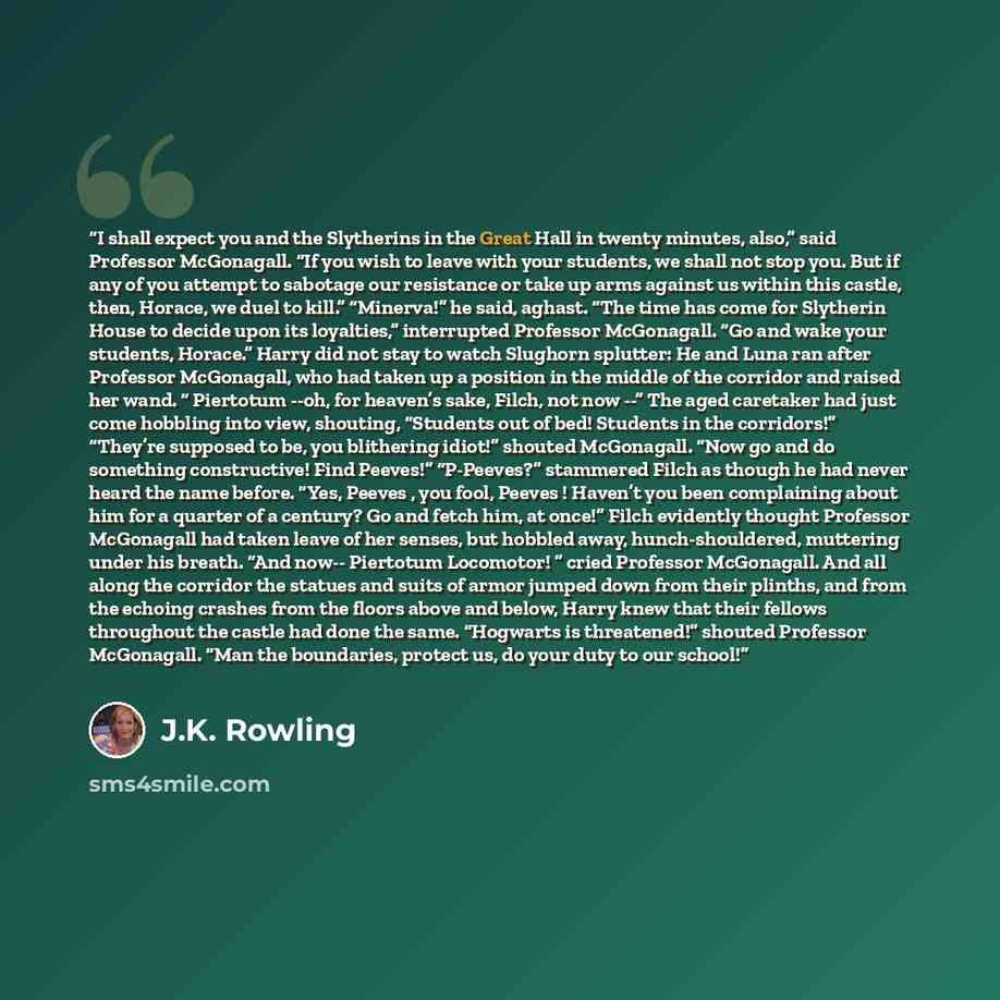 “I shall expect you and the Slytherins in the Great Hall in twenty minutes, also,” said Professor McGonagall. “If you wish to leave with your students, we shall not stop you. But if any of you attempt to sabotage our resistance or take up arms against us within this castle, then, Horace, we duel to…” quote by J.K. Rowling