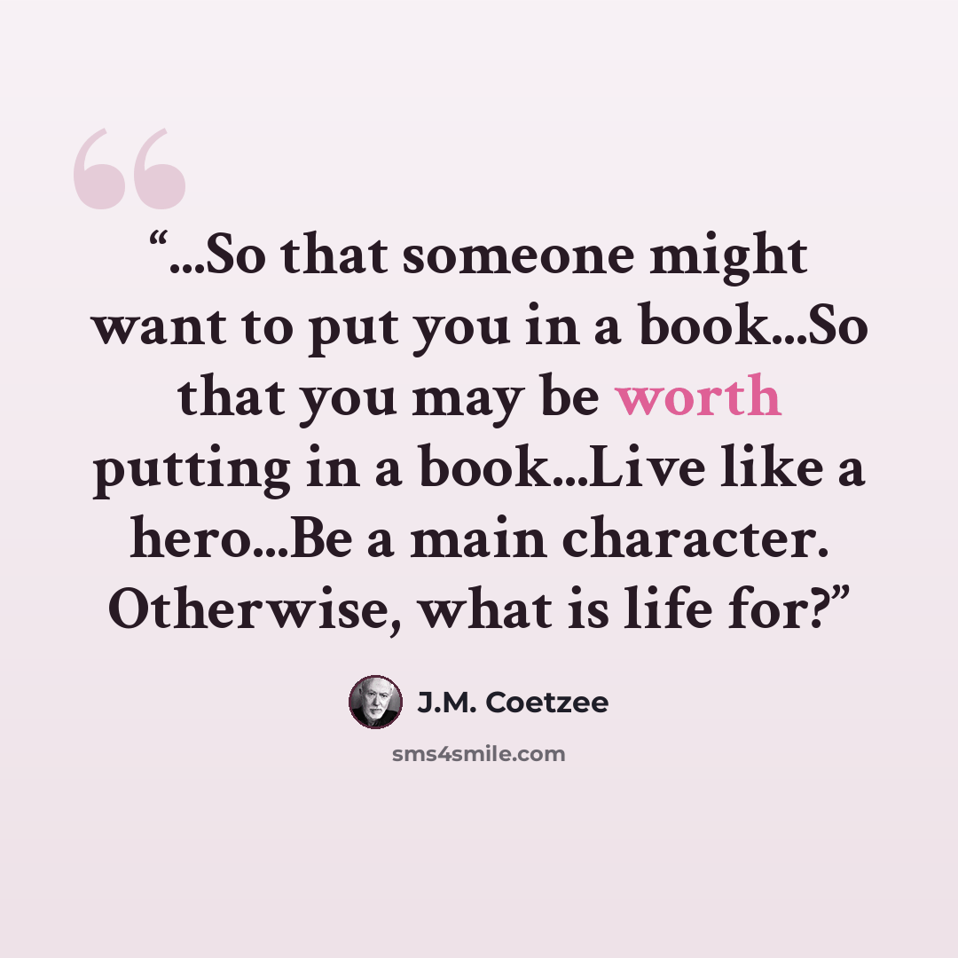 “...So that someone might want to put you in a book...So that you may be worth putting in a book...Live like a hero...Be a main character. Otherwise, what is life for?” quote by J.M. Coetzee