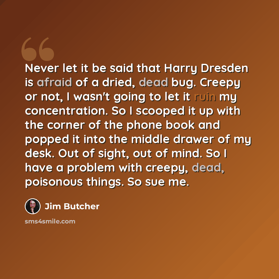 “Never let it be said that Harry Dresden is afraid of a dried, dead bug. Creepy or not, I wasn't going to let it ruin my concentration. So I scooped it up with the corner of the phone book and popped it into the middle drawer of my desk. Out of sight, out of mind. So I have a problem with creepy…” quote by Jim Butcher