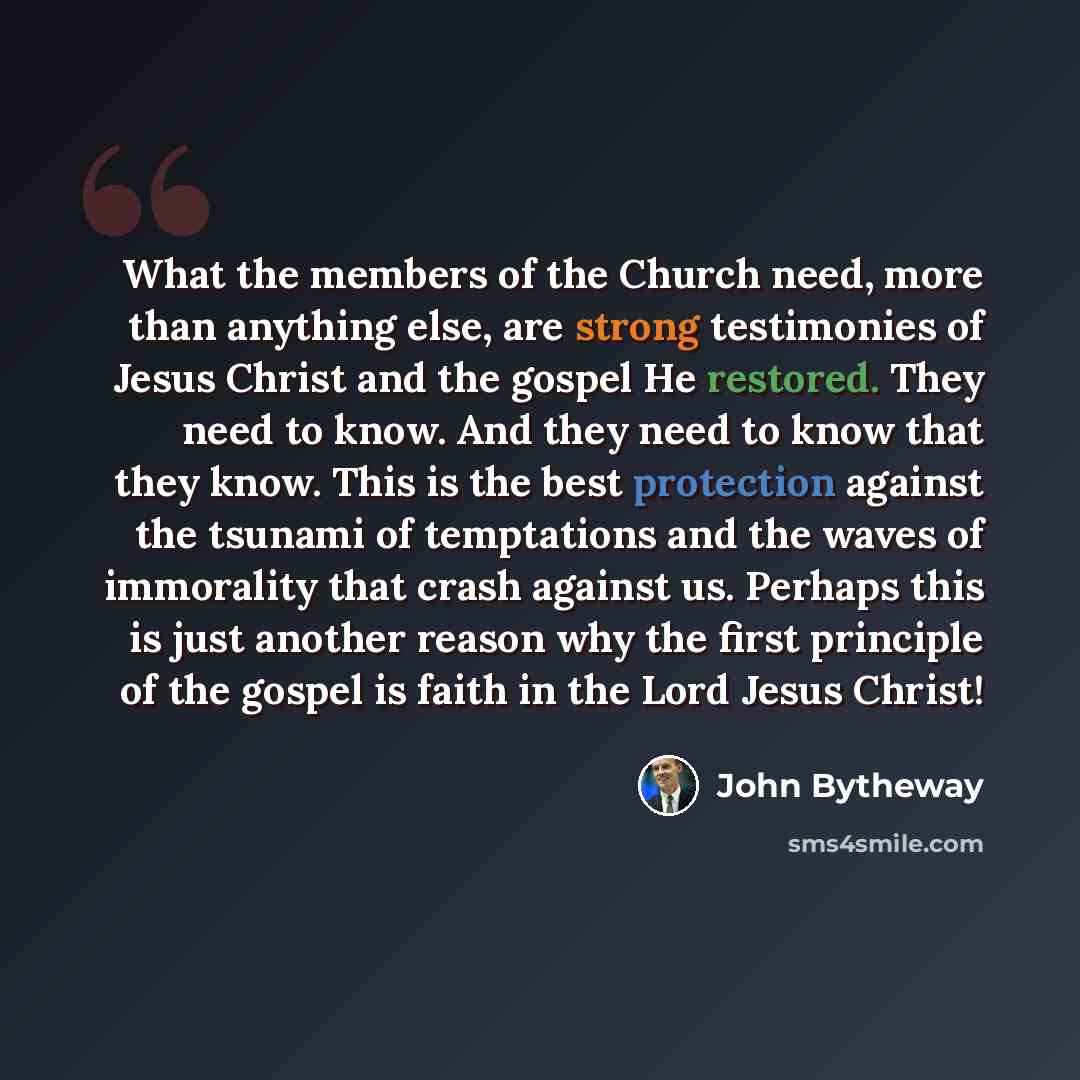 “What the members of the Church need, more than anything else, are strong testimonies of Jesus Christ and the gospel He restored. They need to know. And they need to know that they know. This is the best protection against the tsunami of temptations and the waves of immorality that crash against…” quote by John Bytheway