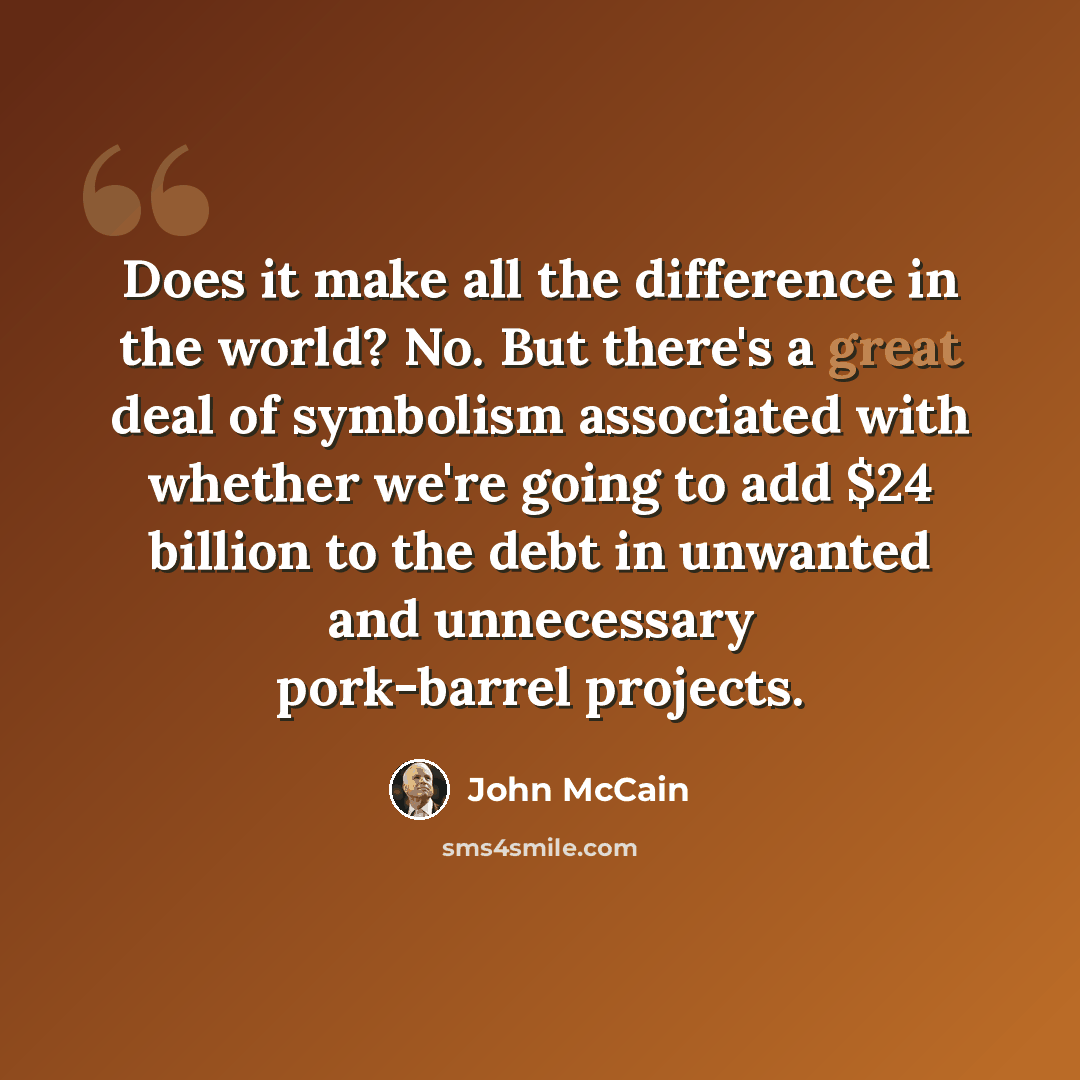 “Does it make all the difference in the world? No. But there's a great deal of symbolism associated with whether we're going to add $24 billion to the debt in unwanted and unnecessary pork-barrel projects.” quote by John McCain