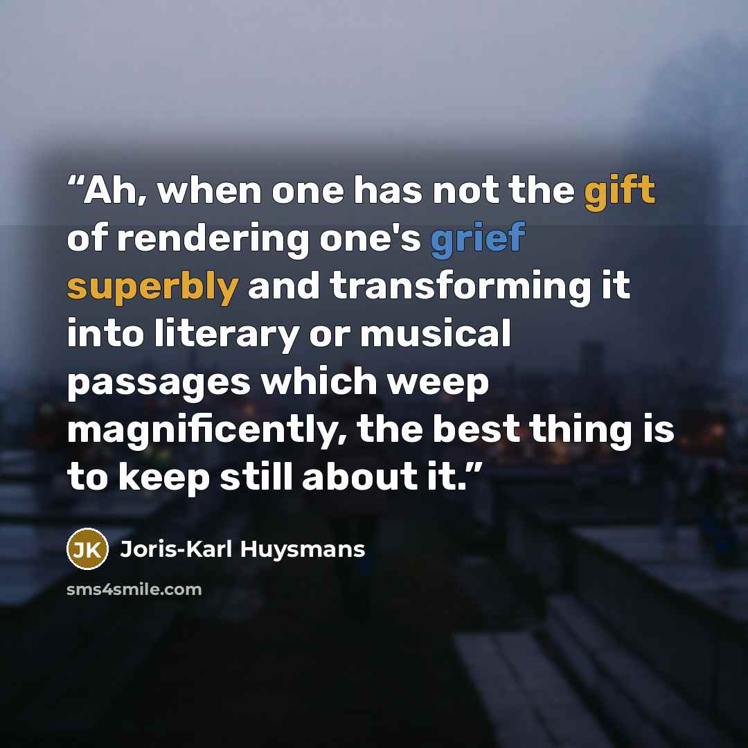 “Ah, when one has not the gift of rendering one's grief superbly and transforming it into literary or musical passages which weep magnificently, the best thing is to keep still about it.” quote by Joris-Karl Huysmans