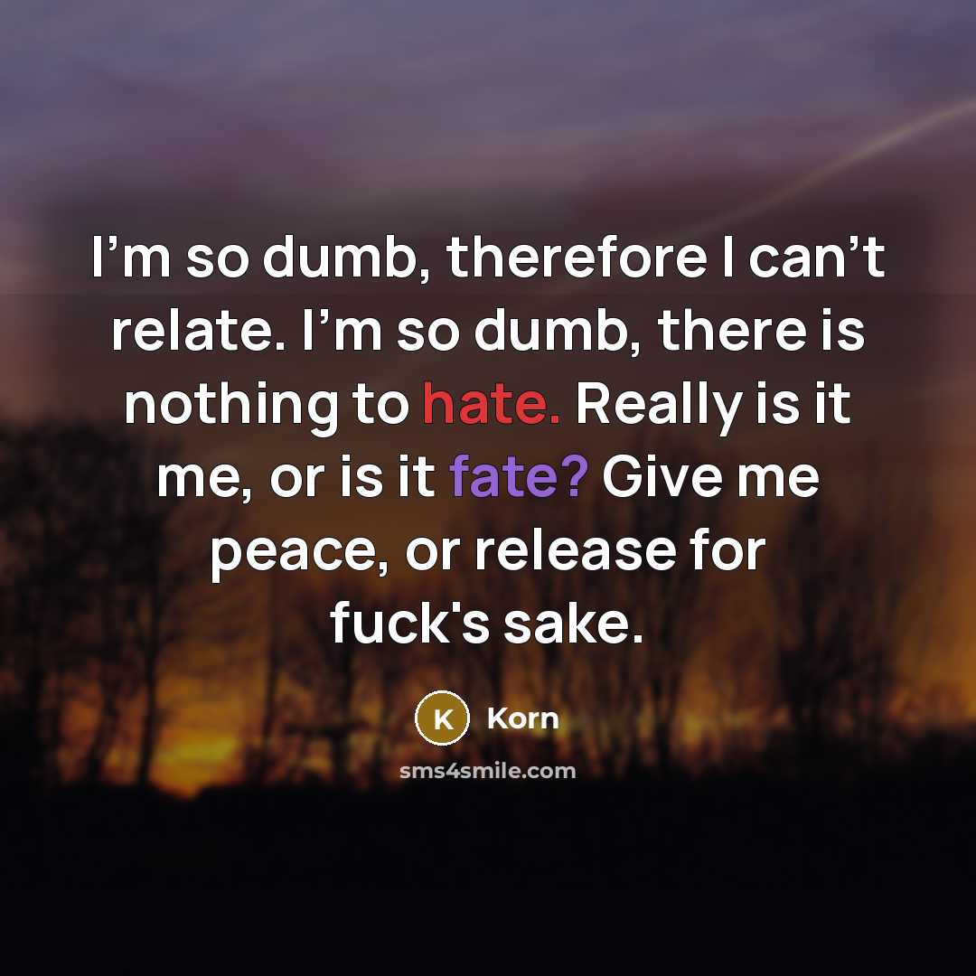 “I'm so dumb, therefore I can't relate. I'm so dumb, there is nothing to hate. Really is it me, or is it fate? Give me peace, or release for fuck's sake.” quote by Korn