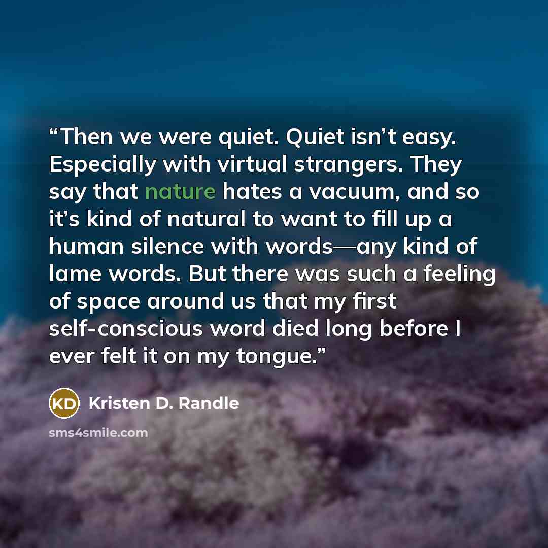 “Then we were quiet. Quiet isn’t easy. Especially with virtual strangers. They say that nature hates a vacuum, and so it’s kind of natural to want to fill up a human silence with words—any kind of lame words. But there was such a feeling of space around us that my first self-conscious word died…” quote by Kristen D. Randle