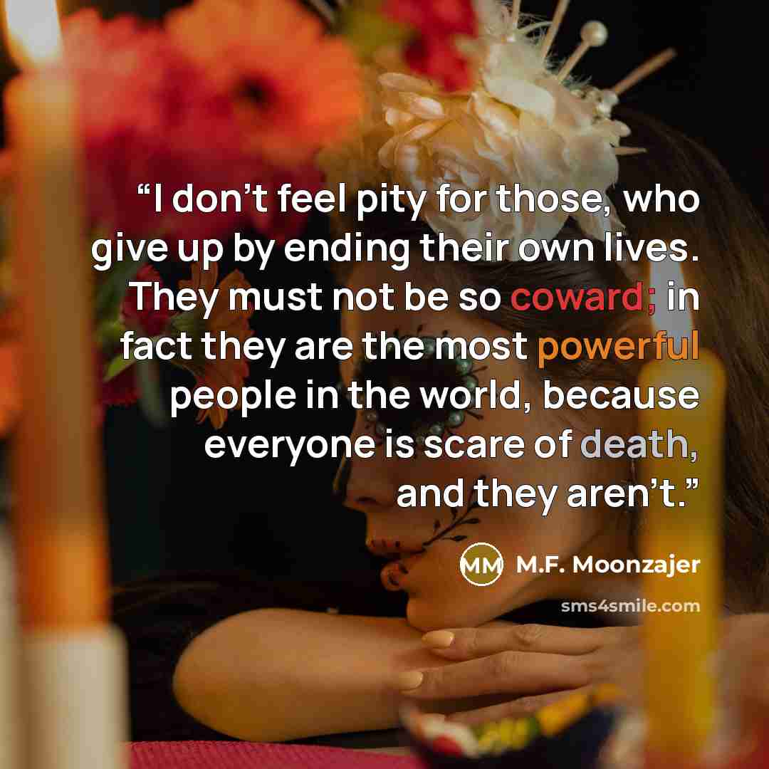 “I don’t feel pity for those, who give up by ending their own lives. They must not be so coward; in fact they are the most powerful people in the world, because everyone is scare of death, and they aren’t.” quote by M.F. Moonzajer