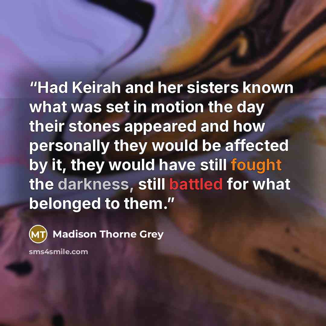 “Had Keirah and her sisters known what was set in motion the day their stones appeared and how personally they would be affected by it, they would have still fought the darkness, still battled for what belonged to them.” quote by Madison Thorne Grey