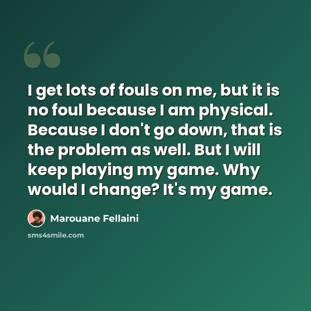 “I get lots of fouls on me, but it is no foul because I am physical. Because I don't go down, that is the problem as well. But I will keep playing my game. Why would I change? It's my game.” quote by Marouane Fellaini