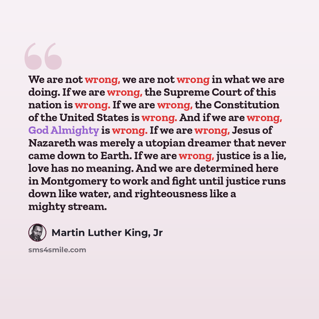 “We are not wrong, we are not wrong in what we are doing. If we are wrong, the Supreme Court of this nation is wrong. If we are wrong, the Constitution of the United States is wrong. And if we are wrong, God Almighty is wrong. If we are wrong, Jesus of Nazareth was merely a utopian dreamer that…” quote by Martin Luther King, Jr