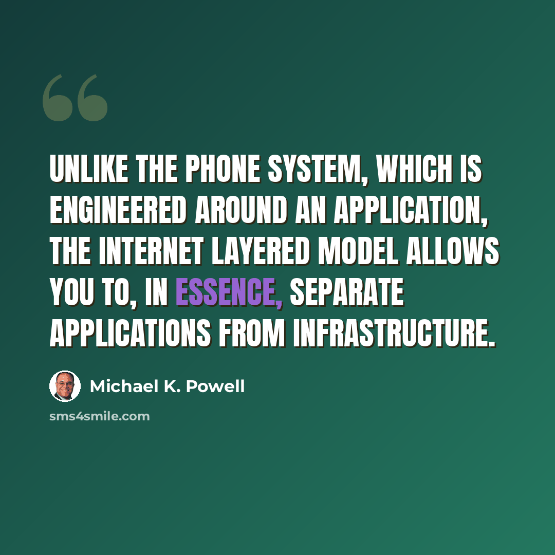 “Unlike the phone system, which is engineered around an application, the Internet layered model allows you to, in essence, separate applications from infrastructure.” quote by Michael K. Powell