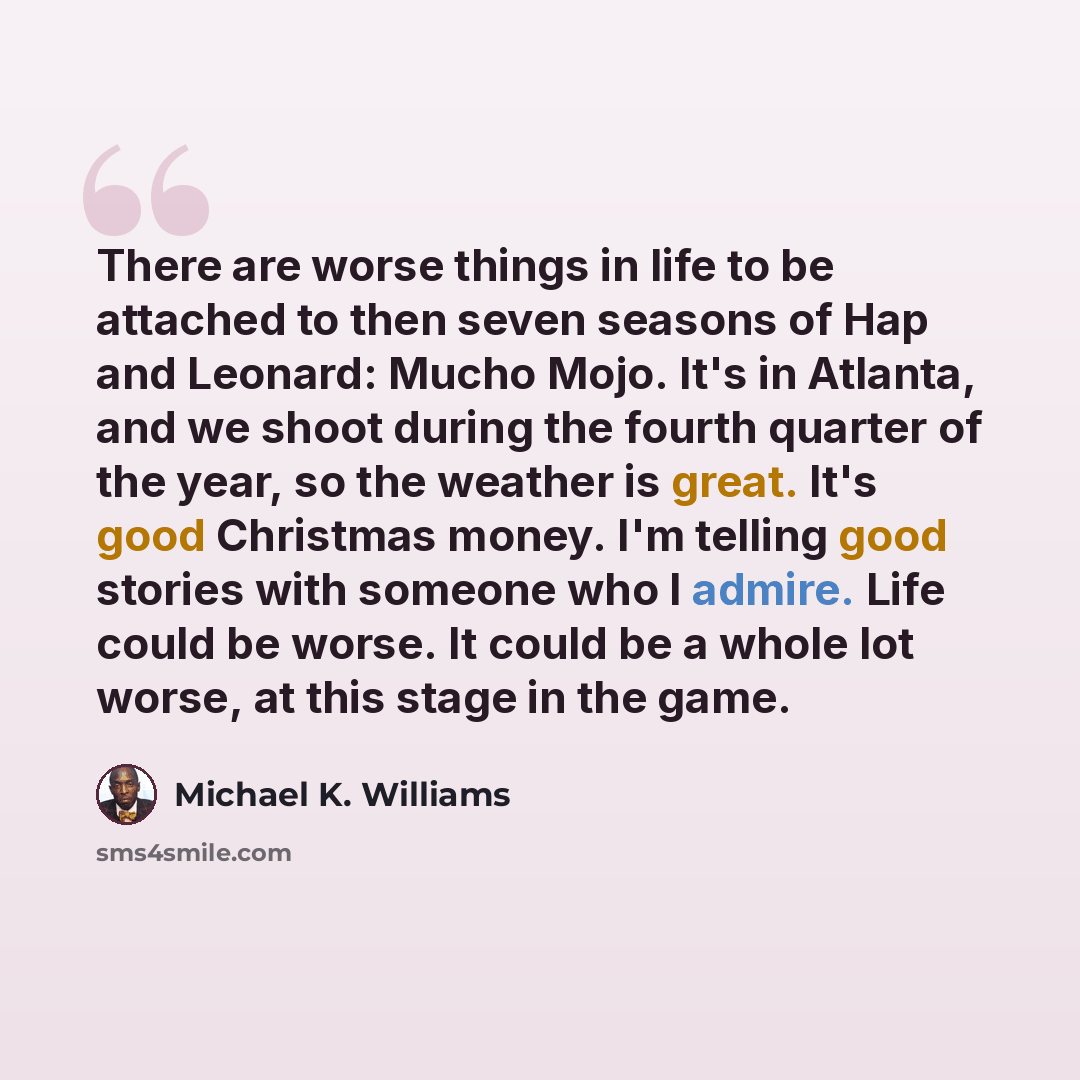 “There are worse things in life to be attached to then seven seasons of Hap and Leonard: Mucho Mojo. It's in Atlanta, and we shoot during the fourth quarter of the year, so the weather is great. It's good Christmas money. I'm telling good stories with someone who I admire. Life could be worse. It…” quote by Michael K. Williams