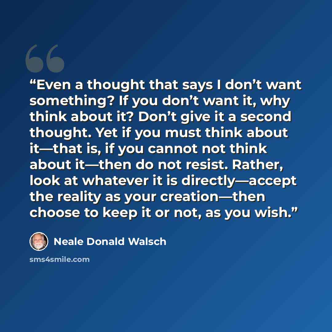 “Even a thought that says I don’t want something? If you don’t want it, why think about it? Don’t give it a second thought. Yet if you must think about it—that is, if you cannot not think about it—then do not resist. Rather, look at whatever it is directly—accept the reality as your creation—then…” quote by Neale Donald Walsch